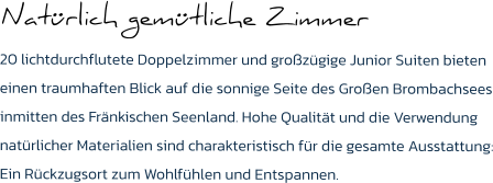 Natürlich gemütliche Zimmer  20 lichtdurchflutete Doppelzimmer und großzügige Junior Suiten bieten einen traumhaften Blick auf die sonnige Seite des Großen Brombachsees inmitten des Fränkischen Seenland. Hohe Qualität und die Verwendung natürlicher Materialien sind charakteristisch für die gesamte Ausstattung: Ein Rückzugsort zum Wohlfühlen und Entspannen.
