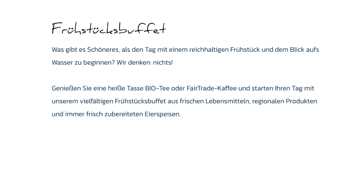 Frühstücksbuffet Was gibt es Schöneres, als den Tag mit einem reichhaltigen Frühstück und dem Blick aufs Wasser zu beginnen? Wir denken: nichts!   Genießen Sie eine heiße Tasse BIO-Tee oder FairTrade-Kaffee und starten Ihren Tag mit unserem vielfältigen Frühstücksbuffet aus frischen Lebensmitteln, regionalen Produkten und immer frisch zubereiteten Eierspeisen.